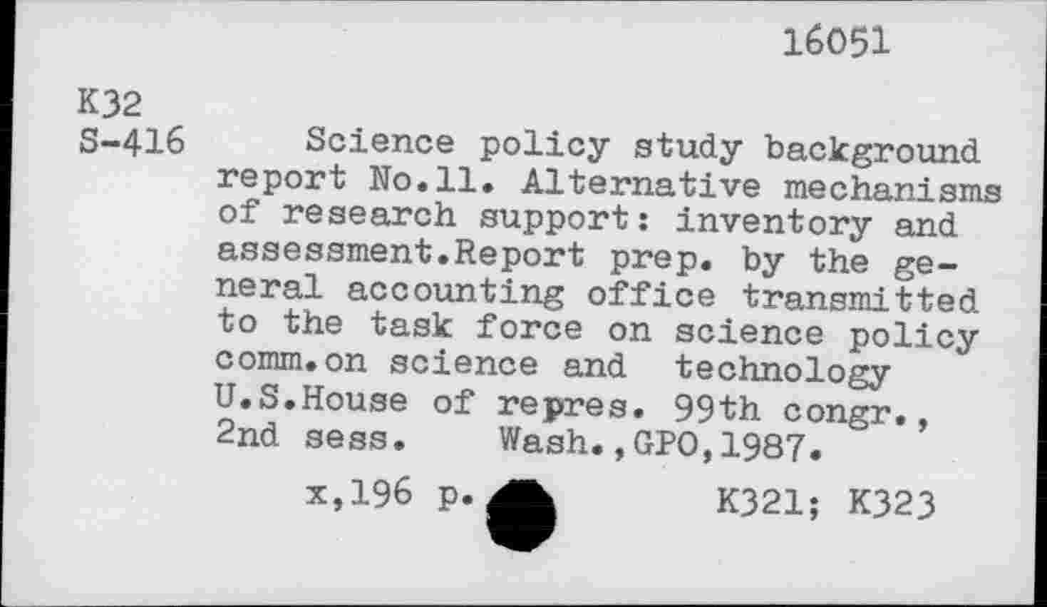 ﻿16051
K32 S-416
Science policy study background report No.11. Alternative mechanisms of research support: inventory and assessment.Report prep, by the general accounting office transmitted to the task force on science policy comm.on science and technology U.S.House of repres. 99th congr., 2nd sess. Wash.,GPO,1987.
x,196 p.	K321; K323